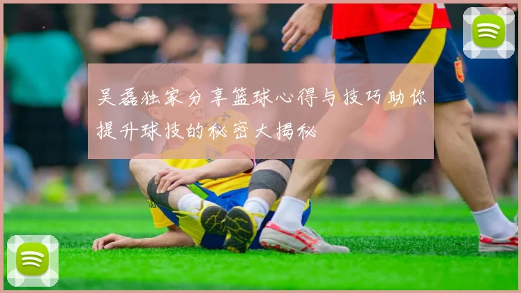 吴磊独家分享篮球心得与技巧助你提升球技的秘密大揭秘