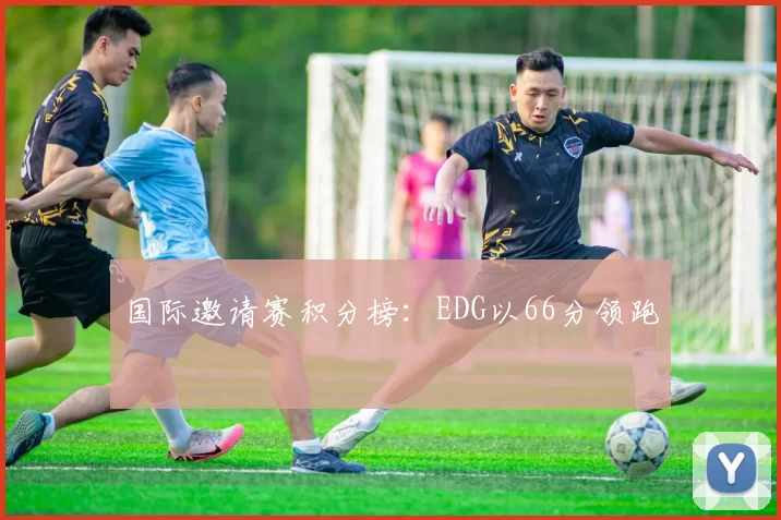 国际邀请赛积分榜：EDG以66分领跑