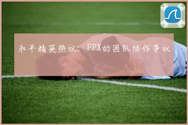 和平精英热议：FPX的团队协作争议
