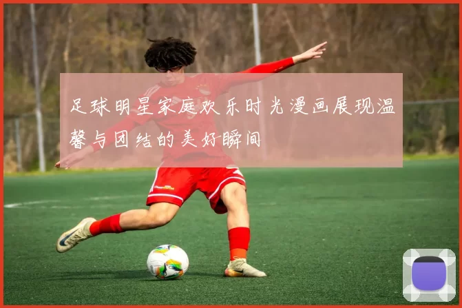 足球明星家庭欢乐时光漫画展现温馨与团结的美好瞬间