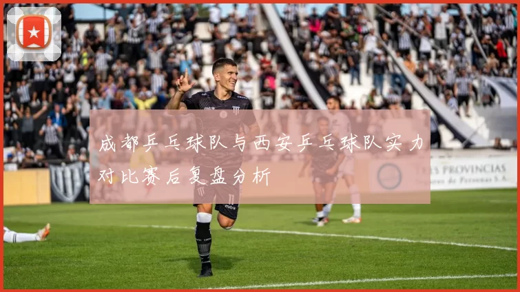 成都乒乓球队与西安乒乓球队实力对比赛后复盘分析