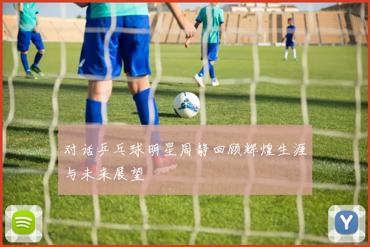 对话乒乓球明星周静回顾辉煌生涯与未来展望