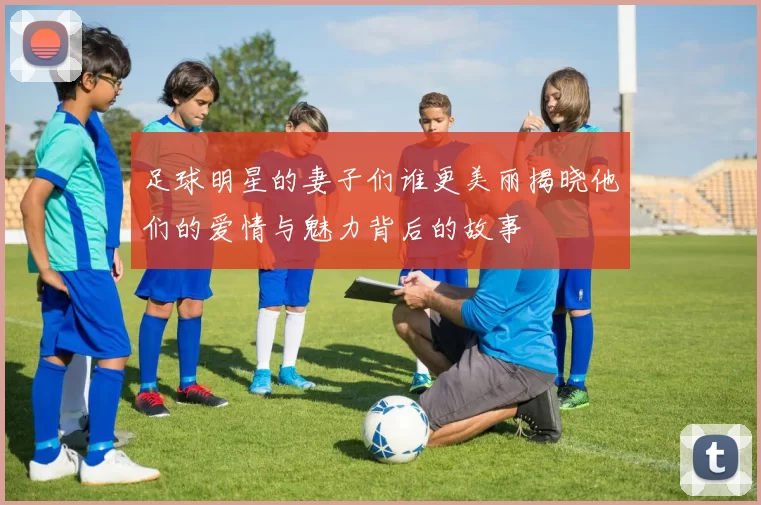 足球明星的妻子们谁更美丽揭晓他们的爱情与魅力背后的故事