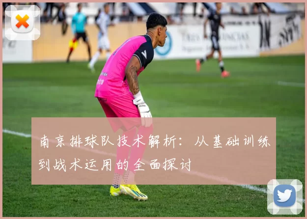 南京排球队技术解析：从基础训练到战术运用的全面探讨