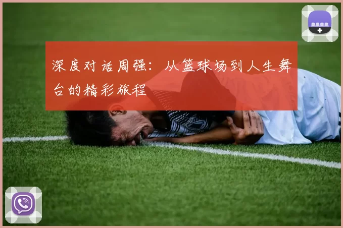 深度对话周强：从篮球场到人生舞台的精彩旅程